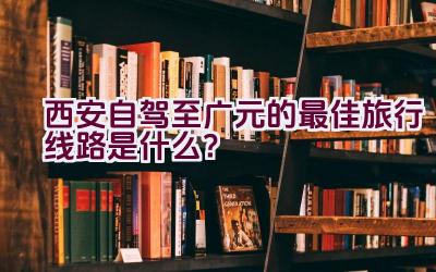 西安自驾至广元的最佳旅行线路是什么？插图