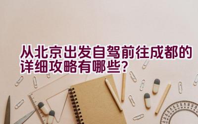 从北京出发自驾前往成都的详细攻略有哪些？插图