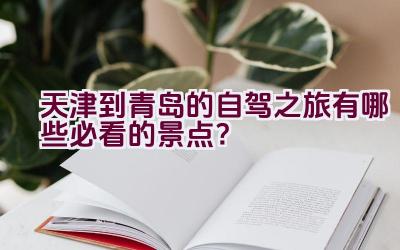 天津到青岛的自驾之旅有哪些必看的景点？插图