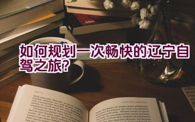 如何规划一次畅快的辽宁自驾之旅？插图