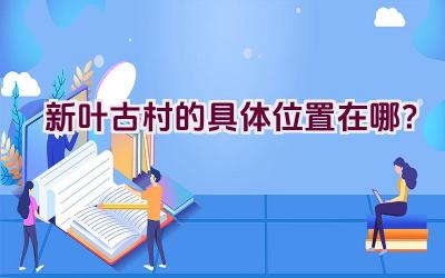 新叶古村的具体位置在哪？插图