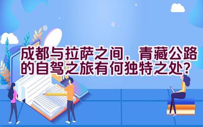 成都与拉萨之间，青藏公路的自驾之旅有何独特之处？插图