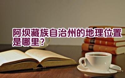 阿坝藏族自治州的地理位置是哪里？插图