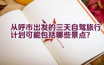 从呼市出发的三天自驾旅行计划可能包括哪些景点？插图