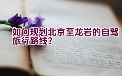 如何规划北京至龙岩的自驾旅行路线？插图