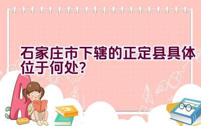 石家庄市下辖的正定县具体位于何处？插图