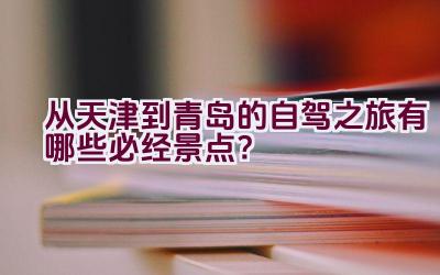 “从天津到青岛的自驾之旅有哪些必经景点？”插图