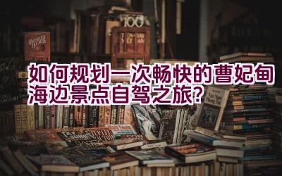 如何规划一次畅快的曹妃甸海边景点自驾之旅？插图