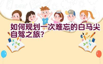 “如何规划一次难忘的白马尖自驾之旅？”插图