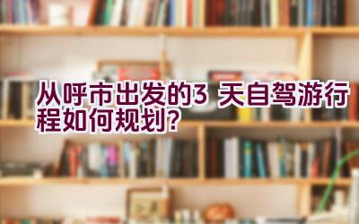 从呼市出发的3天自驾游行程如何规划？插图