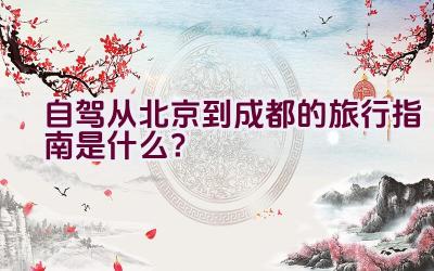 自驾从北京到成都的旅行指南是什么？插图