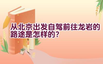 从北京出发自驾前往龙岩的路途是怎样的？插图