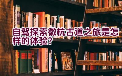 自驾探索徽杭古道之旅是怎样的体验？插图