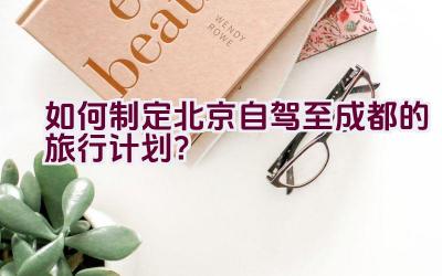 如何制定北京自驾至成都的旅行计划？插图