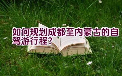 如何规划成都至内蒙古的自驾游行程？插图