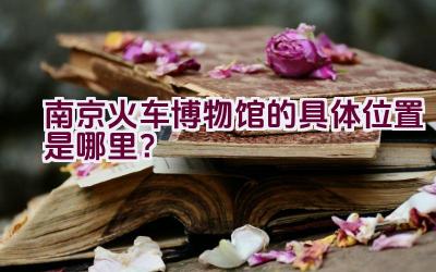 “南京火车博物馆的具体位置是哪里？”插图