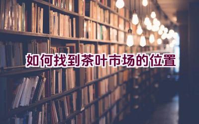 如何找到茶叶市场的位置插图