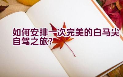 如何安排一次完美的白马尖自驾之旅？插图