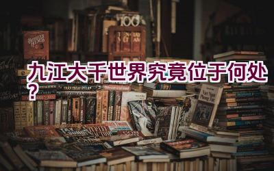 九江大千世界究竟位于何处？插图