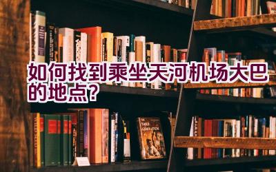 如何找到乘坐天河机场大巴的地点？插图