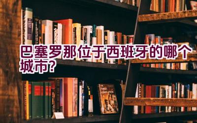 巴塞罗那位于西班牙的哪个城市？插图