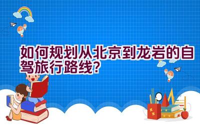 如何规划从北京到龙岩的自驾旅行路线？插图