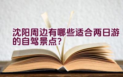 沈阳周边有哪些适合两日游的自驾景点？插图