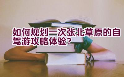 如何规划一次张北草原的自驾游攻略体验？插图