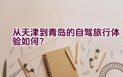 从天津到青岛的自驾旅行体验如何？插图