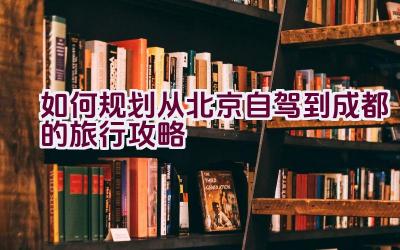 如何规划从北京自驾到成都的旅行攻略插图