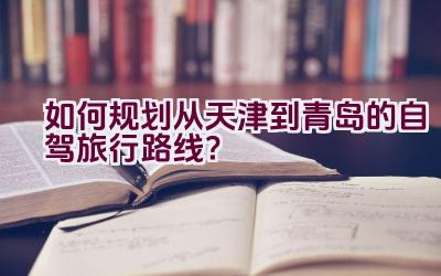 “如何规划从天津到青岛的自驾旅行路线？”插图