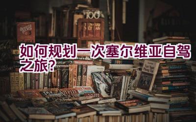 如何规划一次塞尔维亚自驾之旅？插图