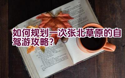 如何规划一次张北草原的自驾游攻略？插图