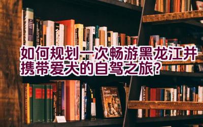 如何规划一次畅游黑龙江并携带爱犬的自驾之旅？插图