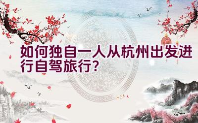 如何独自一人从杭州出发进行自驾旅行？插图