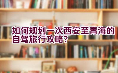 如何规划一次西安至青海的自驾旅行攻略？插图