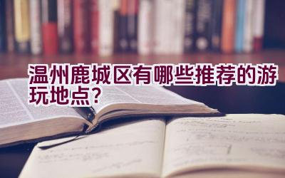 温州鹿城区有哪些推荐的游玩地点？插图