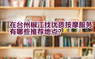 在台州椒江找优质按摩服务有哪些推荐地点？插图