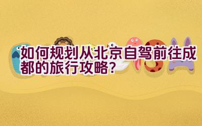 如何规划从北京自驾前往成都的旅行攻略？插图