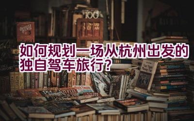 如何规划一场从杭州出发的独自驾车旅行？插图