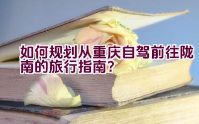 如何规划从重庆自驾前往陇南的旅行指南？插图