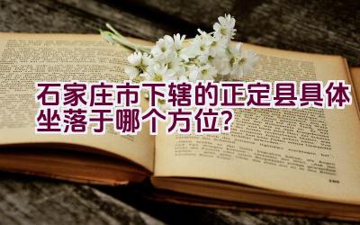 石家庄市下辖的正定县具体坐落于哪个方位？插图