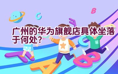 广州的华为旗舰店具体坐落于何处？插图