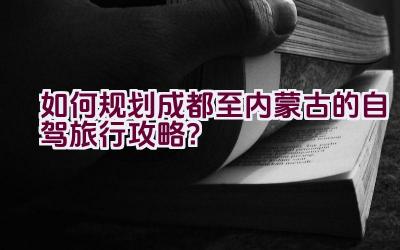 如何规划成都至内蒙古的自驾旅行攻略？插图