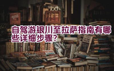 自驾游银川至拉萨指南有哪些详细步骤？插图