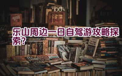 乐山周边一日自驾游攻略探索？插图