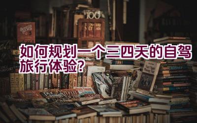 如何规划一个三四天的自驾旅行体验？插图